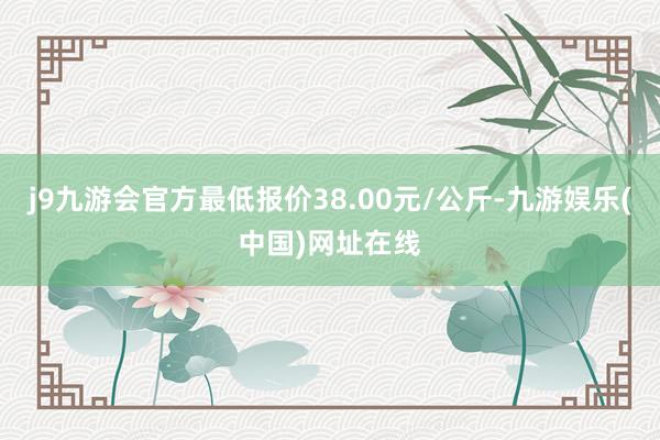 j9九游会官方最低报价38.00元/公斤-九游娱乐(中国)网址在线