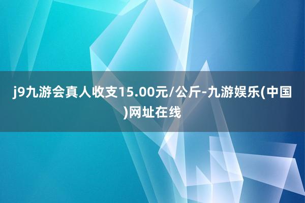 j9九游会真人收支15.00元/公斤-九游娱乐(中国)网址在线