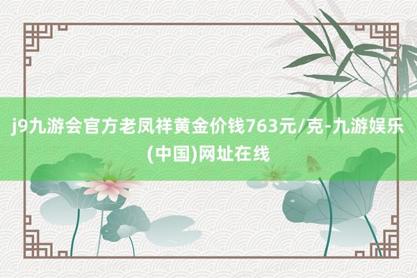 j9九游会官方老凤祥黄金价钱763元/克-九游娱乐(中国)网址在线