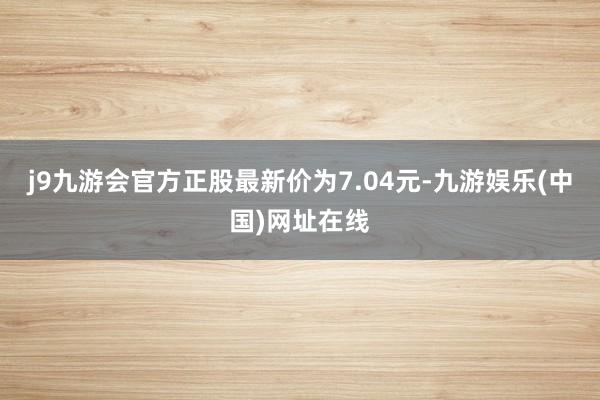 j9九游会官方正股最新价为7.04元-九游娱乐(中国)网址在线