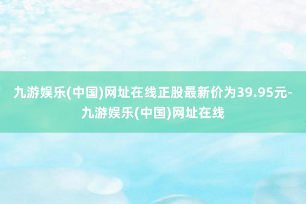 九游娱乐(中国)网址在线正股最新价为39.95元-九游娱乐(中国)网址在线