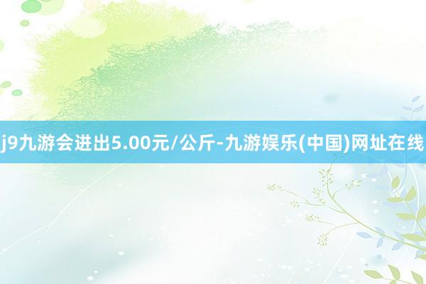 j9九游会进出5.00元/公斤-九游娱乐(中国)网址在线