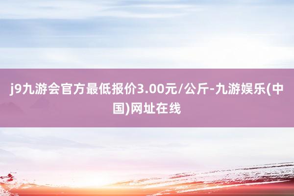 j9九游会官方最低报价3.00元/公斤-九游娱乐(中国)网址在线