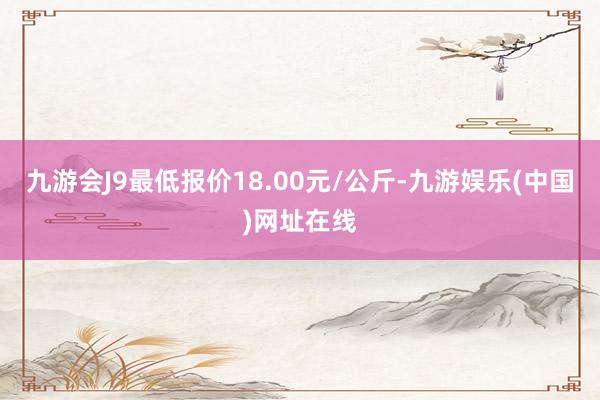 九游会J9最低报价18.00元/公斤-九游娱乐(中国)网址在线