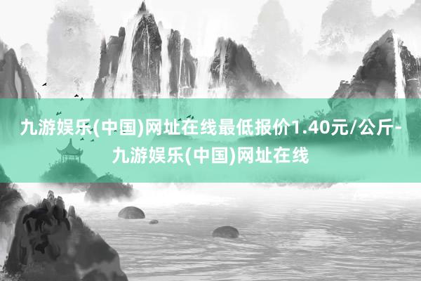 九游娱乐(中国)网址在线最低报价1.40元/公斤-九游娱乐(中国)网址在线