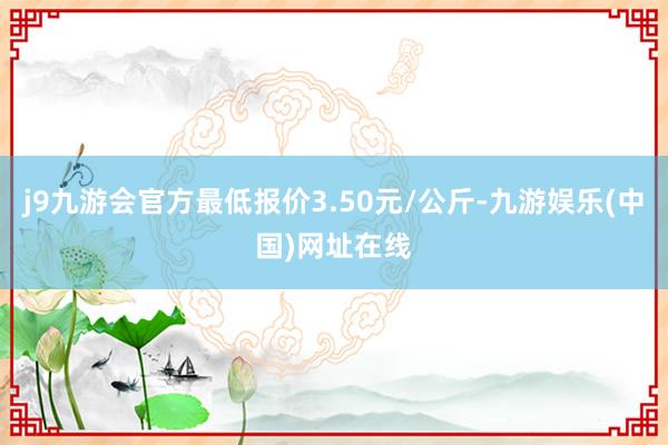 j9九游会官方最低报价3.50元/公斤-九游娱乐(中国)网址在线