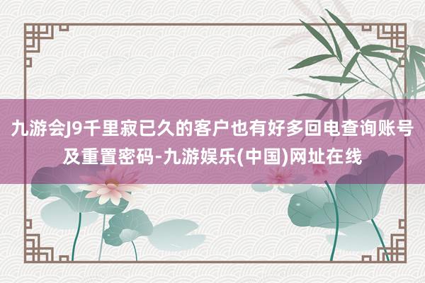 九游会J9千里寂已久的客户也有好多回电查询账号及重置密码-九游娱乐(中国)网址在线