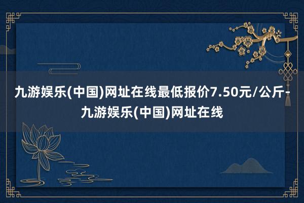 九游娱乐(中国)网址在线最低报价7.50元/公斤-九游娱乐(中国)网址在线