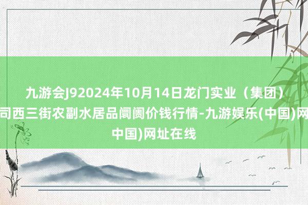 九游会J92024年10月14日龙门实业（集团）有限公司西三街农副水居品阛阓价钱行情-九游娱乐(中国)网址在线