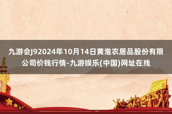 九游会J92024年10月14日黄淮农居品股份有限公司价钱行情-九游娱乐(中国)网址在线