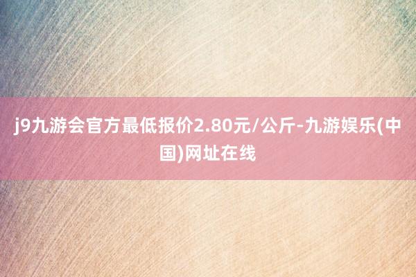 j9九游会官方最低报价2.80元/公斤-九游娱乐(中国)网址在线