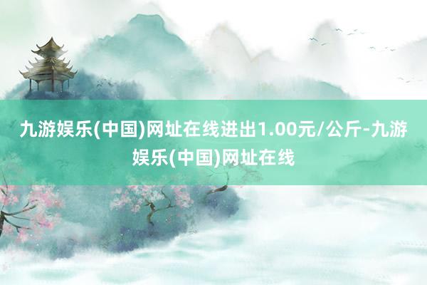 九游娱乐(中国)网址在线进出1.00元/公斤-九游娱乐(中国)网址在线