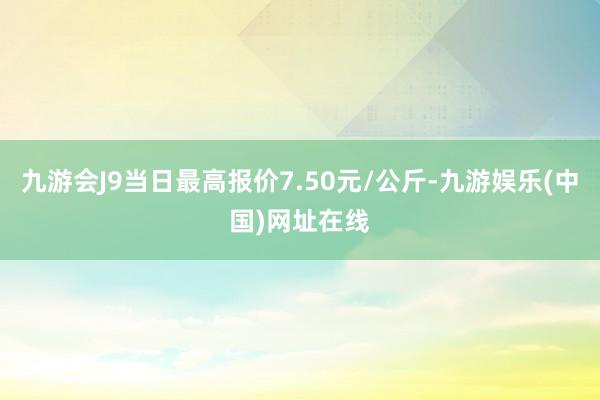 九游会J9当日最高报价7.50元/公斤-九游娱乐(中国)网址在线