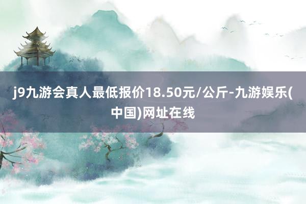 j9九游会真人最低报价18.50元/公斤-九游娱乐(中国)网址在线