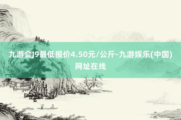 九游会J9最低报价4.50元/公斤-九游娱乐(中国)网址在线