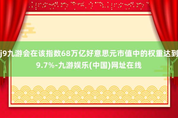 j9九游会在该指数68万亿好意思元市值中的权重达到9.7%-九游娱乐(中国)网址在线