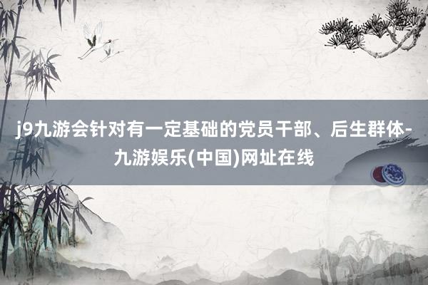 j9九游会针对有一定基础的党员干部、后生群体-九游娱乐(中国)网址在线