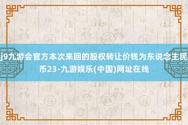 j9九游会官方本次来回的股权转让价钱为东说念主民币23-九游娱乐(中国)网址在线