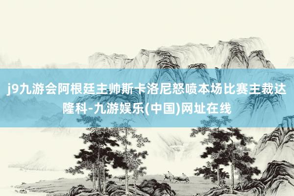 j9九游会阿根廷主帅斯卡洛尼怒喷本场比赛主裁达隆科-九游娱乐(中国)网址在线