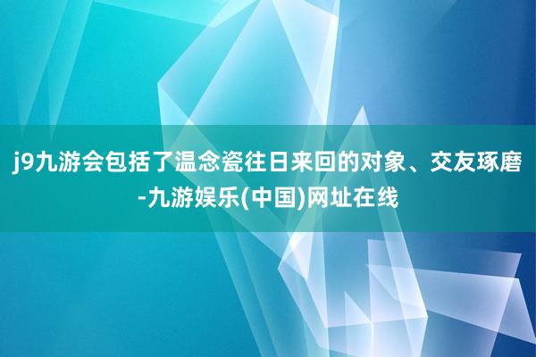 j9九游会包括了温念瓷往日来回的对象、交友琢磨-九游娱乐(中国)网址在线