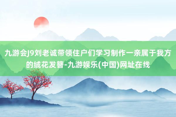 九游会J9刘老诚带领住户们学习制作一亲属于我方的绒花发簪-九游娱乐(中国)网址在线