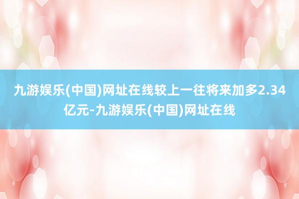 九游娱乐(中国)网址在线较上一往将来加多2.34亿元-九游娱乐(中国)网址在线