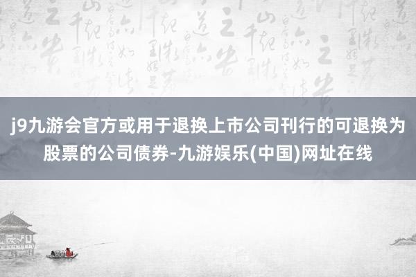 j9九游会官方或用于退换上市公司刊行的可退换为股票的公司债券-九游娱乐(中国)网址在线