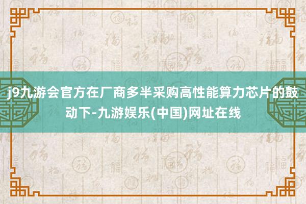 j9九游会官方在厂商多半采购高性能算力芯片的鼓动下-九游娱乐(中国)网址在线