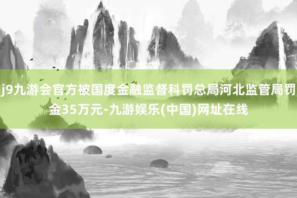 j9九游会官方被国度金融监督科罚总局河北监管局罚金35万元-九游娱乐(中国)网址在线