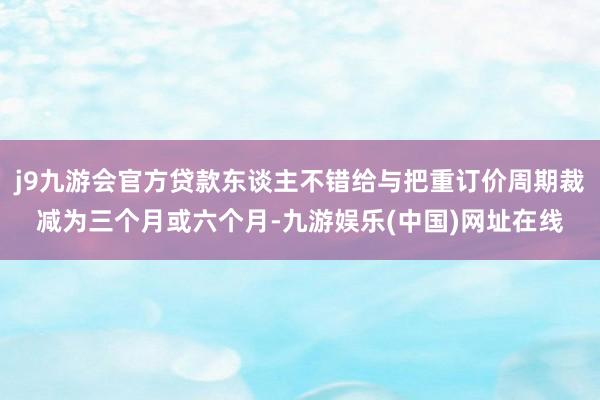 j9九游会官方贷款东谈主不错给与把重订价周期裁减为三个月或六个月-九游娱乐(中国)网址在线