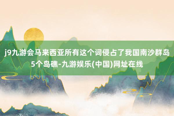 j9九游会马来西亚所有这个词侵占了我国南沙群岛5个岛礁-九游娱乐(中国)网址在线