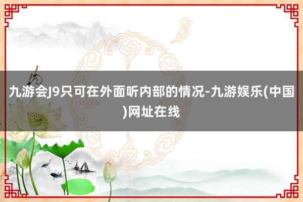 九游会J9只可在外面听内部的情况-九游娱乐(中国)网址在线