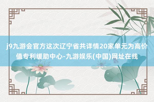 j9九游会官方这次辽宁省共详情20家单元为高价值专利缓助中心-九游娱乐(中国)网址在线