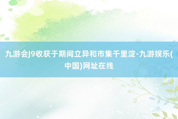 九游会J9收获于期间立异和市集千里淀-九游娱乐(中国)网址在线