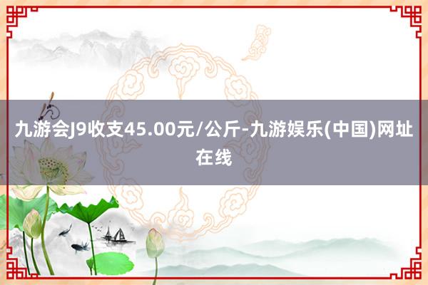 九游会J9收支45.00元/公斤-九游娱乐(中国)网址在线