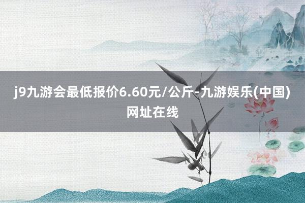 j9九游会最低报价6.60元/公斤-九游娱乐(中国)网址在线