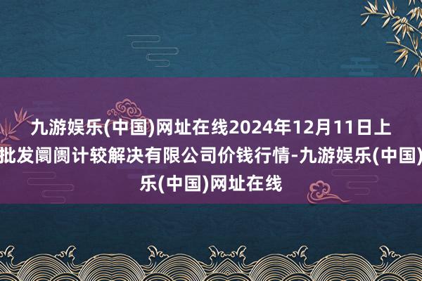 九游娱乐(中国)网址在线2024年12月11日上海市江桥批发阛阓计较解决有限公司价钱行情-九游娱乐(中国)网址在线