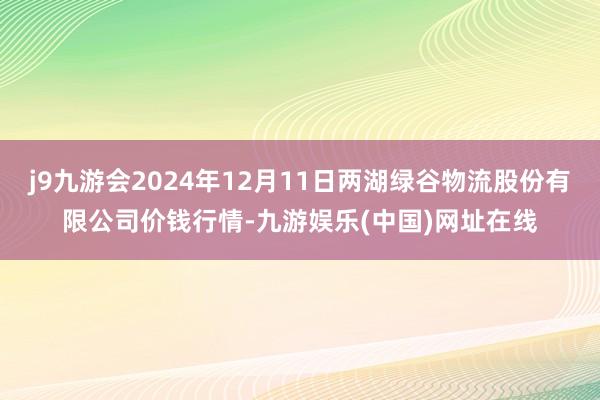 j9九游会2024年12月11日两湖绿谷物流股份有限公司价钱行情-九游娱乐(中国)网址在线