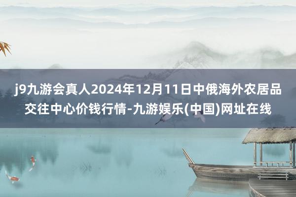 j9九游会真人2024年12月11日中俄海外农居品交往中心价钱行情-九游娱乐(中国)网址在线