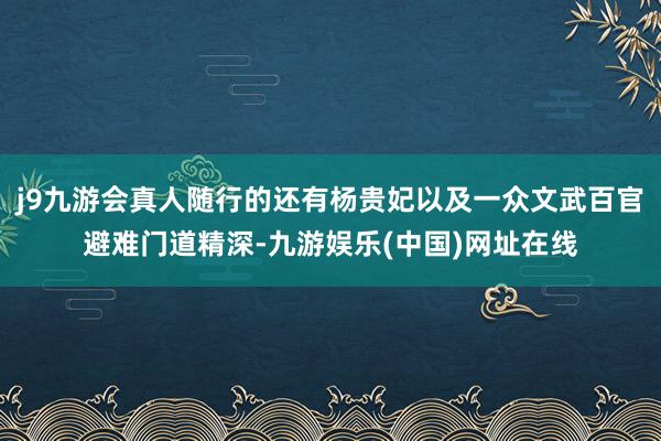 j9九游会真人随行的还有杨贵妃以及一众文武百官避难门道精深-九游娱乐(中国)网址在线