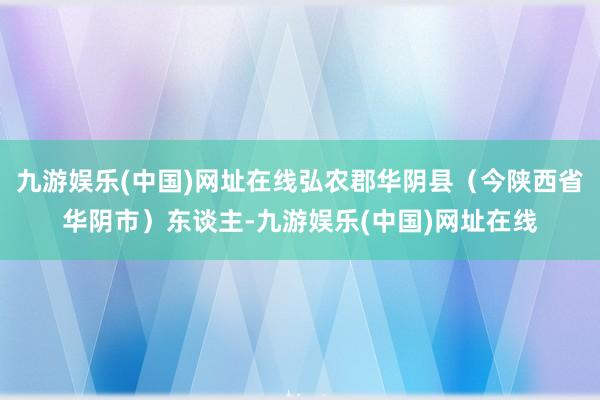 九游娱乐(中国)网址在线弘农郡华阴县（今陕西省华阴市）东谈主-九游娱乐(中国)网址在线