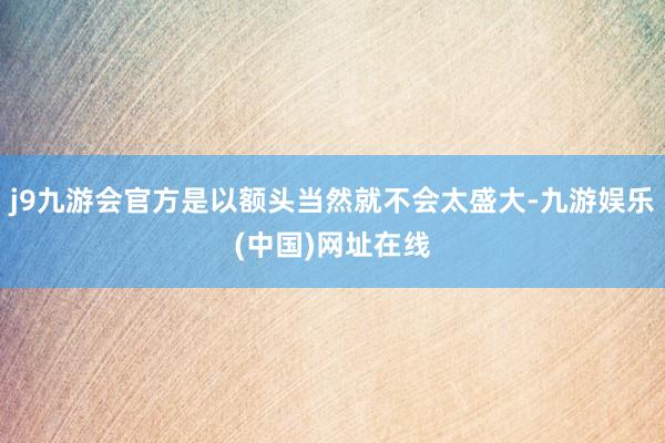 j9九游会官方是以额头当然就不会太盛大-九游娱乐(中国)网址在线