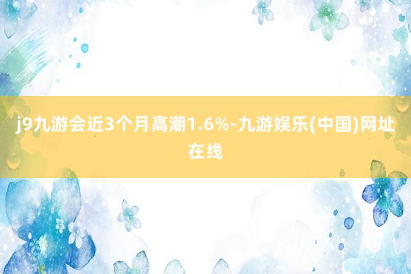 j9九游会近3个月高潮1.6%-九游娱乐(中国)网址在线