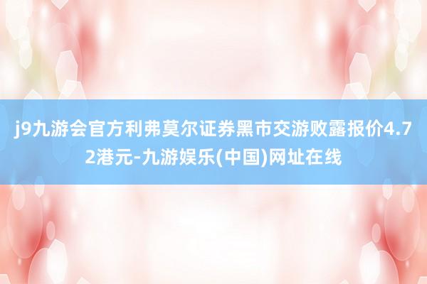 j9九游会官方利弗莫尔证券黑市交游败露报价4.72港元-九游娱乐(中国)网址在线