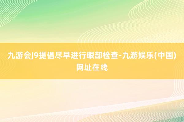 九游会J9提倡尽早进行眼部检查-九游娱乐(中国)网址在线