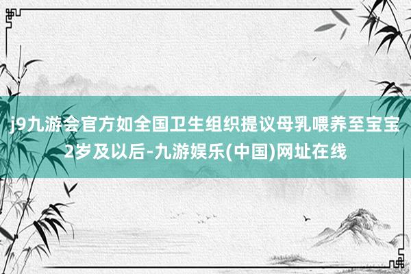 j9九游会官方如全国卫生组织提议母乳喂养至宝宝2岁及以后-九游娱乐(中国)网址在线