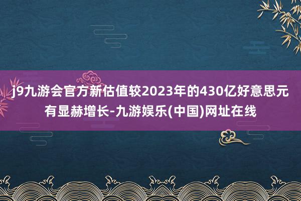 j9九游会官方新估值较2023年的430亿好意思元有显赫增长-九游娱乐(中国)网址在线