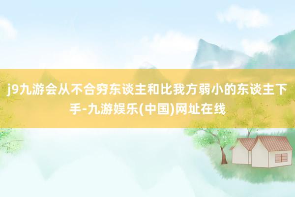 j9九游会从不合穷东谈主和比我方弱小的东谈主下手-九游娱乐(中国)网址在线