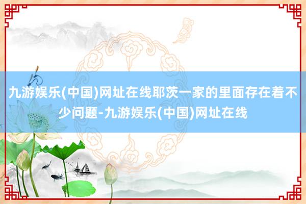 九游娱乐(中国)网址在线耶茨一家的里面存在着不少问题-九游娱乐(中国)网址在线