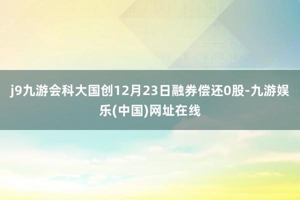 j9九游会科大国创12月23日融券偿还0股-九游娱乐(中国)网址在线